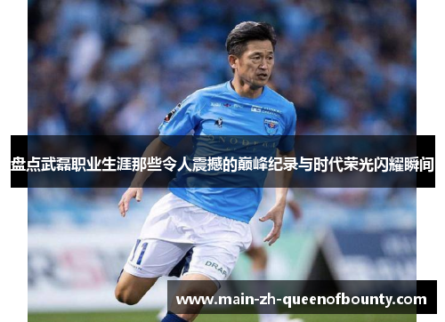 盘点武磊职业生涯那些令人震撼的巅峰纪录与时代荣光闪耀瞬间