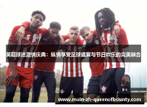 英超球迷激情庆典：纵情享受足球盛宴与节日欢乐的完美融合