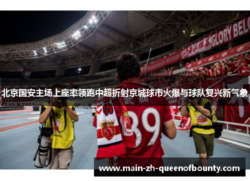 北京国安主场上座率领跑中超折射京城球市火爆与球队复兴新气象