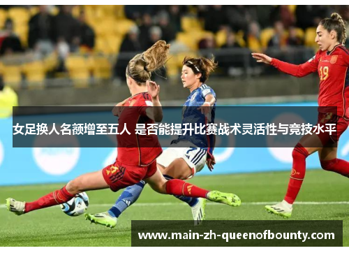 女足换人名额增至五人 是否能提升比赛战术灵活性与竞技水平